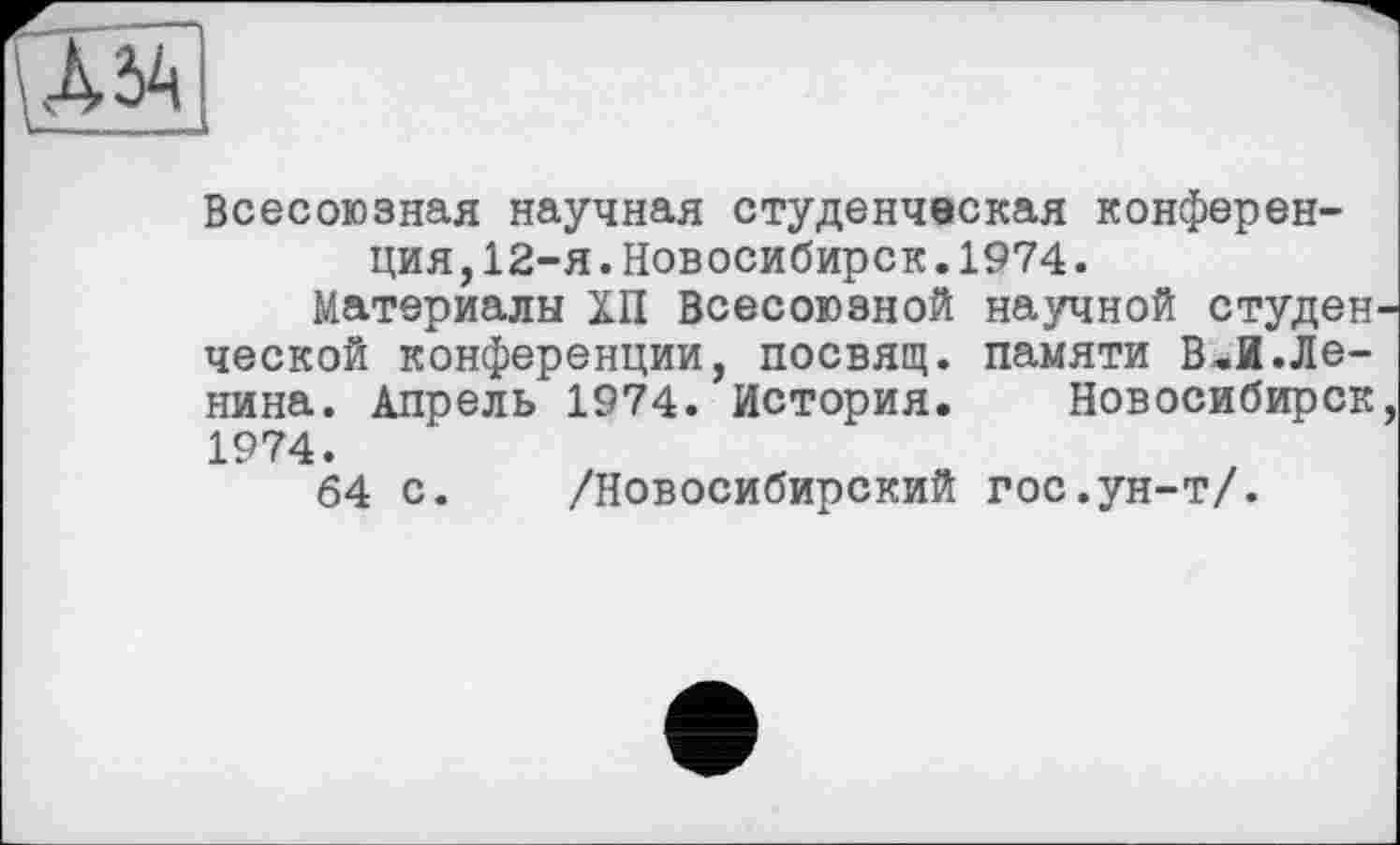 ﻿д
Всесоюзная научная студенческая конференция, 12-я. Новосибирск. 1974.
Материалы ХП Всесоюзной научной студенческой конференции, посвящ. памяти В,И.Ленина. Апрель 1974. История. Новосибирск, 1974.
64 с. /Новосибирский гос.ун-т/.